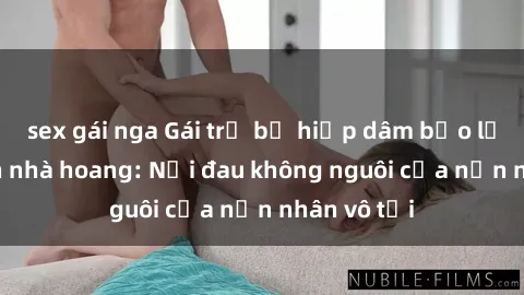 sex gái nga Gái trẻ bị hiếp dâm bạo lực trong căn nhà hoang: Nỗi đau không nguôi của nạn nhân vô tội