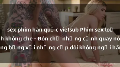 sex phim hàn quốc vietsub Phim sex loạn luân đầy kích thích không che - Đón chờ những cảnh quay nóng bỏng với những cặp đôi không ngại hãm hiếp gia đình trong lòng
