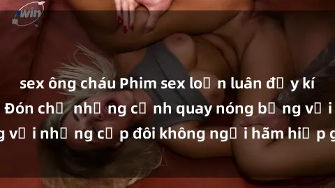 sex ông cháu Phim sex loạn luân đầy kích thích không che - Đón chờ những cảnh quay nóng bỏng với những cặp đôi không ngại hãm hiếp gia đình trong lòng