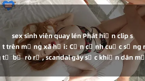 sex sinh viên quay lén Phát hiện clip sex quay lén hot nhất trên mạng xã hội: Cận cảnh cuộc sống riêng tư bị rò rỉ, scandal gây sốc khiến dân mạng không khỏi bàng hoàng