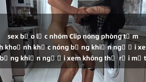 sex bạo lực nhóm Clip nóng phòng tắm gây sốt: Cận cảnh khoảnh khắc nóng bỏng khiến người xem không thể rời mắt