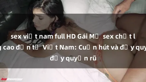 sex việt nam full HD Gái Mỹ sex chất lượng cao đến từ Việt Nam: Cuốn hút và đầy quyến rũ