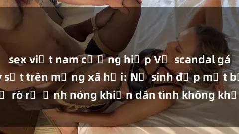 sex việt nam cưỡng hiếp Vụ scandal gái xinh lộ hàng gây sốt trên mạng xã hội: Nữ sinh đẹp mắt bị rò rỉ ảnh nóng khiến dân tình không khỏi bất ngờ và phẫn nộ!