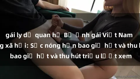 gái ly dị quan hệ Bộ ảnh gái Việt Nam nude gây sốt mạng xã hội: Sắc nóng hơn bao giờ hết và thu hút triệu lượt xem