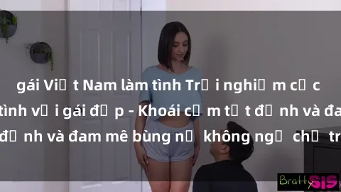 gái Việt Nam làm tình Trải nghiệm cực kỳ thú vị khi làm tình với gái đẹp - Khoái cảm tột đỉnh và đam mê bùng nổ không ngờ chỉ trong một đêm!