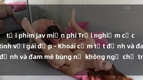 tải phim jav miễn phí Trải nghiệm cực kỳ thú vị khi làm tình với gái đẹp - Khoái cảm tột đỉnh và đam mê bùng nổ không ngờ chỉ trong một đêm!