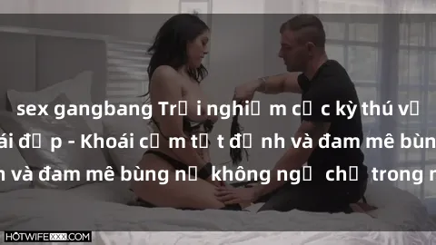 sex gangbang Trải nghiệm cực kỳ thú vị khi làm tình với gái đẹp - Khoái cảm tột đỉnh và đam mê bùng nổ không ngờ chỉ trong một đêm!