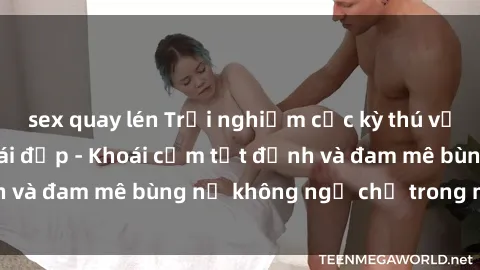 sex quay lén Trải nghiệm cực kỳ thú vị khi làm tình với gái đẹp - Khoái cảm tột đỉnh và đam mê bùng nổ không ngờ chỉ trong một đêm!