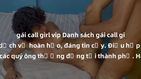 gái call girl vip Danh sách gái call girl vip chất lượng, dịch vụ hoàn hảo, đáng tin cậy. Điều hấp dẫn cho các quý ông thượng đẳng tại thành phố. Hãy nhấc máy và đặt lịch ngay!