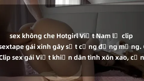 sex không che Hotgirl Việt Nam lộ clip nóng! Vụ scandal sextape gái xinh gây sốt cộng đồng mạng. Clip sex gái Việt khiến dân tình xôn xao, cảnh báo nguy cơ lộ hàng.