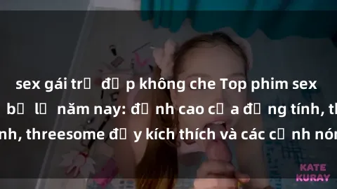 sex gái trẻ đẹp không che Top phim sex hot nhất không thể bỏ lỡ năm nay: đỉnh cao của đồng tính, threesome đầy kích thích và các cảnh nóng đang gây sốt!