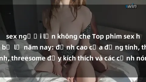 sex người lớn không che Top phim sex hot nhất không thể bỏ lỡ năm nay: đỉnh cao của đồng tính, threesome đầy kích thích và các cảnh nóng đang gây sốt!