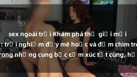 sex ngoài trời Khám phá thế giới mới với sex người lớn: trải nghiệm đầy mê hoặc và đắm chìm trong những cung bậc cảm xúc tột cùng, hứng khởi và cuốn hút.