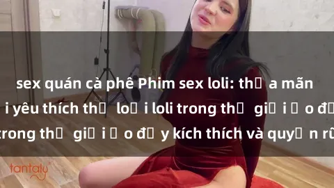 sex quán cà phê Phim sex loli: thỏa mãn đam mê của người yêu thích thể loại loli trong thế giới ảo đầy kích thích và quyến rũ.