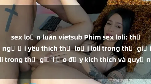 sex loạn luân vietsub Phim sex loli: thỏa mãn đam mê của người yêu thích thể loại loli trong thế giới ảo đầy kích thích và quyến rũ.