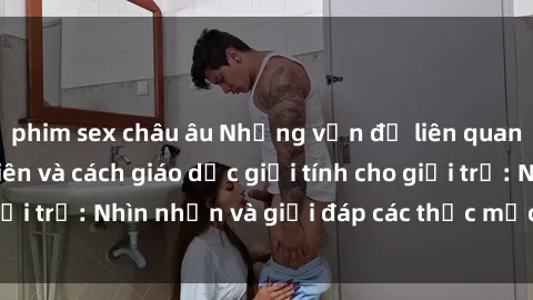 phim sex châu âu Những vấn đề liên quan đến sex thiếu niên và cách giáo dục giới tính cho giới trẻ: Nhìn nhận và giải đáp các thắc mắc quan trọng.