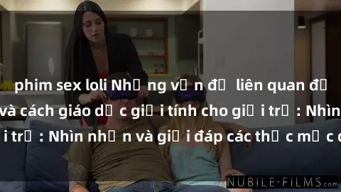 phim sex loli Những vấn đề liên quan đến sex thiếu niên và cách giáo dục giới tính cho giới trẻ: Nhìn nhận và giải đáp các thắc mắc quan trọng.