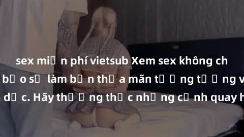 sex miễn phí vietsub Xem sex không che HD miễn phí đảm bảo sẽ làm bạn thỏa mãn tưởng tượng và nhu cầu tình dục. Hãy thưởng thức những cảnh quay hấp dẫn và mãnh liệt ngay bây giờ!