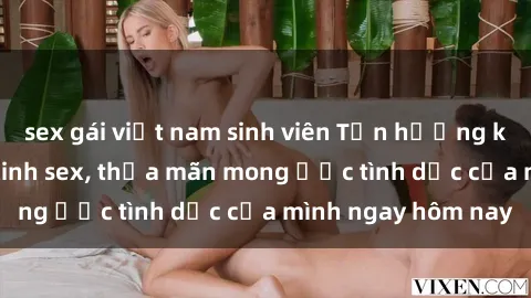 sex gái việt nam sinh viên Tận hưởng khoái cảm với gái xinh sex, thỏa mãn mong ước tình dục của mình ngay hôm nay