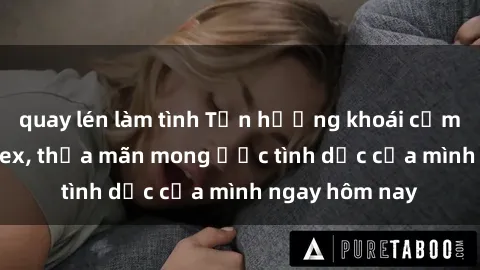 quay lén làm tình Tận hưởng khoái cảm với gái xinh sex, thỏa mãn mong ước tình dục của mình ngay hôm nay