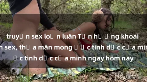 truyện sex loạn luân Tận hưởng khoái cảm với gái xinh sex, thỏa mãn mong ước tình dục của mình ngay hôm nay