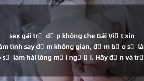 sex gái trẻ đẹp không che Gái Việt xinh đẹp, nồng nàn làm tình say đắm không gian, đảm bảo sẽ làm hài lòng mọi người. Hãy đến và trải nghiệm ngay!
