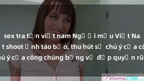 sex tra tấn việt nam Người mẫu Việt Nam gây sốt với loạt shoot ảnh táo bạo, thu hút sự chú ý của công chúng bằng vẻ đẹp quyến rũ và gợi cảm.