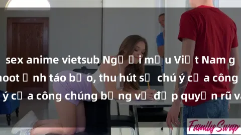 sex anime vietsub Người mẫu Việt Nam gây sốt với loạt shoot ảnh táo bạo, thu hút sự chú ý của công chúng bằng vẻ đẹp quyến rũ và gợi cảm.