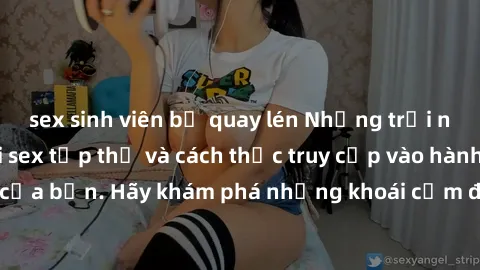sex sinh viên bị quay lén Những trải nghiệm mới lạ với sex tập thể và cách thức truy cập vào hành lang đam mê của bạn. Hãy khám phá những khoái cảm đầy kích thích với tập thể hấp dẫn!