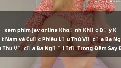 xem phim jav online Khoảnh Khắc Đầy Kịch Tính: Sex  Việt Nam và Cuộc Phiêu Lưu Thú Vị của Ba Người Trẻ Trong Đêm Say Đắm