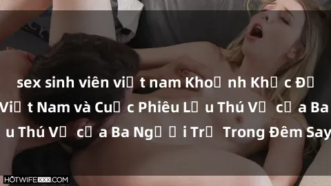 sex sinh viên việt nam Khoảnh Khắc Đầy Kịch Tính: Sex  Việt Nam và Cuộc Phiêu Lưu Thú Vị của Ba Người Trẻ Trong Đêm Say Đắm