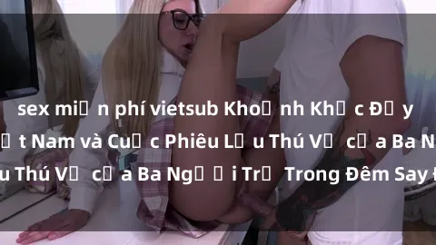 sex miễn phí vietsub Khoảnh Khắc Đầy Kịch Tính: Sex  Việt Nam và Cuộc Phiêu Lưu Thú Vị của Ba Người Trẻ Trong Đêm Say Đắm