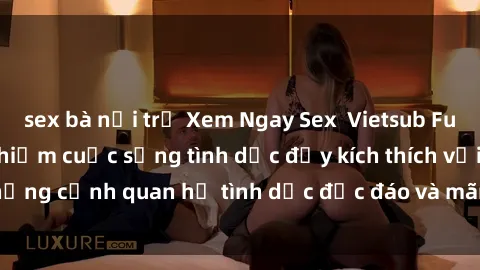 sex bà nội trợ Xem Ngay Sex  Vietsub Full HD - Cùng trải nghiệm cuộc sống tình dục đầy kích thích với những cảnh quan hệ tình dục độc đáo và mãnh liệt trong bộ phim này!