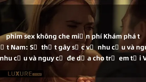 phim sex không che miễn phí Khám phá thế giới sex loli Việt Nam: Sự thật gây sốc về nhu cầu và nguy cơ đe dọa cho trẻ em tại Việt Nam