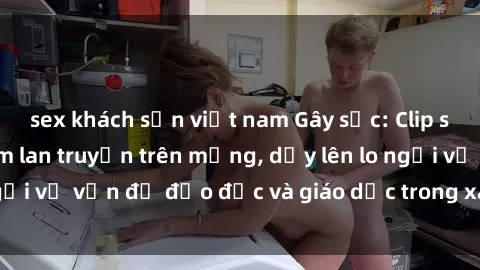 sex khách sạn việt nam Gây sốc: Clip sex mẹ con Việt Nam lan truyền trên mạng, dấy lên lo ngại về vấn đề đạo đức và giáo dục trong xã hội hiện nay.