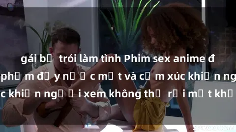 gái bị trói làm tình Phim sex anime đỉnh cao: Những tác phẩm đầy nước mắt và cảm xúc khiến người xem không thể rời mắt khỏi màn hình