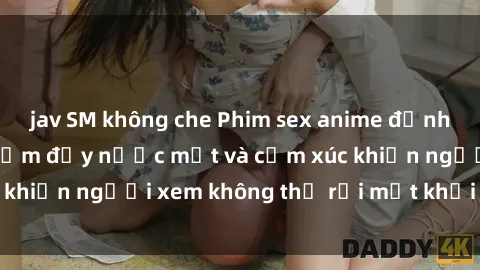 jav SM không che Phim sex anime đỉnh cao: Những tác phẩm đầy nước mắt và cảm xúc khiến người xem không thể rời mắt khỏi màn hình