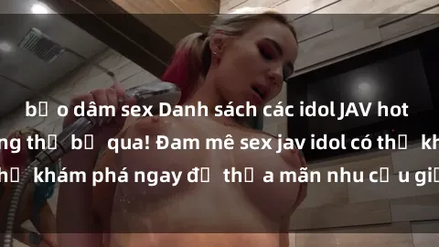 bạo dâm sex Danh sách các idol JAV hot nhất hiện nay không thể bỏ qua! Đam mê sex jav idol có thể khám phá ngay để thỏa mãn nhu cầu giải trí của mình!