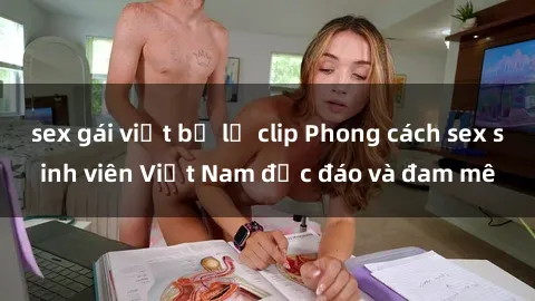 sex gái việt bị lộ clip Phong cách sex sinh viên Việt Nam độc đáo và đam mê